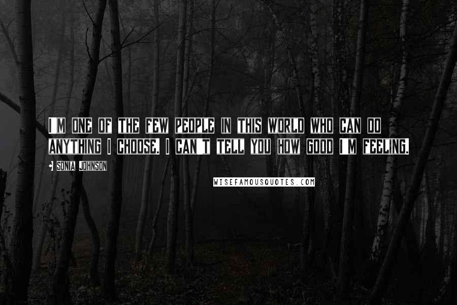 Sonia Johnson quotes: I'm one of the few people in this world who can do anything I choose. I can't tell you how good I'm feeling. Sonia Johnson quotes: I'm one of the few people in this world who can do anything I choose. I can't tell you how good I'm feeling.