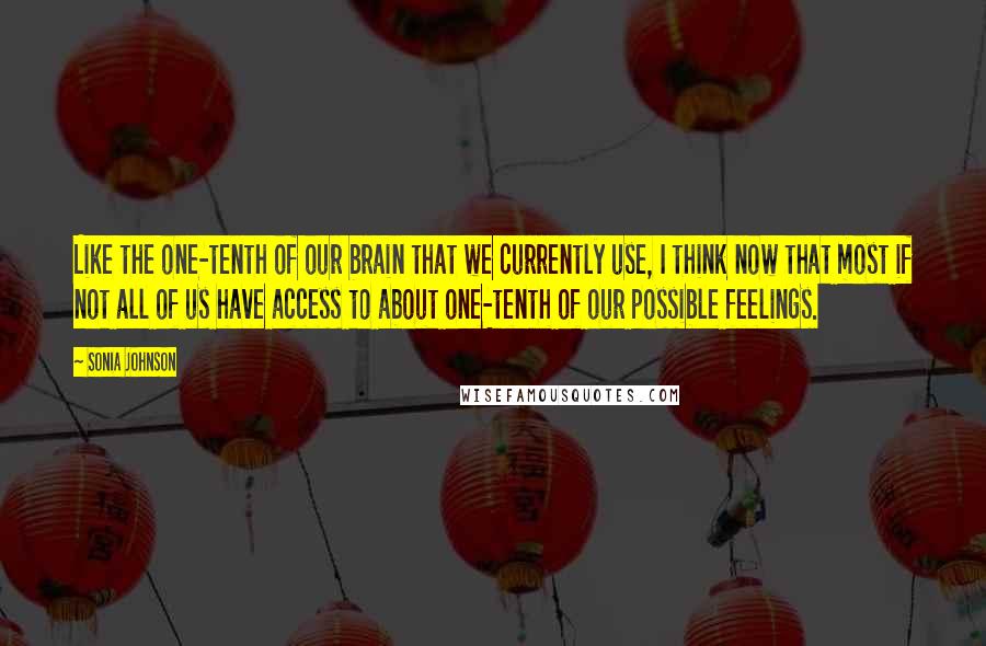 Sonia Johnson quotes: Like the one-tenth of our brain that we currently use, I think now that most if not all of us have access to about one-tenth of our possible feelings. Sonia Johnson quotes: Like the one-tenth of our brain that we currently use, I think now that most if not all of us have access to about one-tenth of our possible feelings.