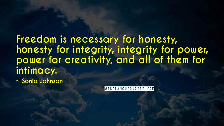 Sonia Johnson quotes: Freedom is necessary for honesty, honesty for integrity, integrity for power, power for creativity, and all of them for intimacy.