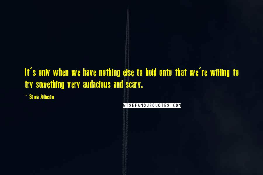 Sonia Johnson quotes: It's only when we have nothing else to hold onto that we're willing to try something very audacious and scary. Sonia Johnson quotes: It's only when we have nothing else to hold onto that we're willing to try something very audacious and scary.