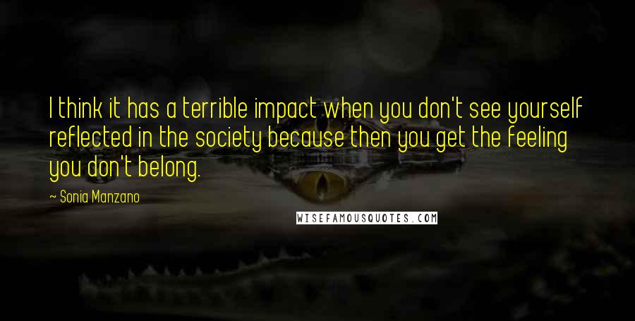Sonia Manzano quotes: I think it has a terrible impact when you don't see yourself reflected in the society because then you get the feeling you don't belong. Sonia Manzano quotes: I think it has a terrible impact when you don't see yourself reflected in the society because then you get the feeling you don't belong.