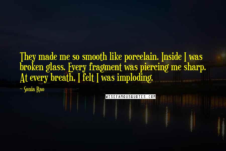 Sonia Rao quotes: They made me so smooth like porcelain. Inside I was broken glass. Every fragment was piercing me sharp. At every breath, I felt I was imploding.