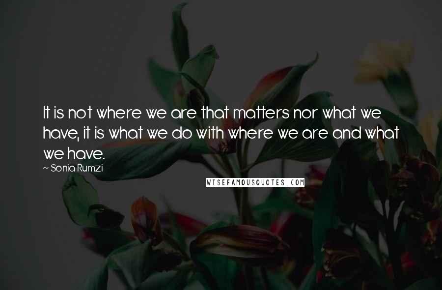 Sonia Rumzi quotes: It is not where we are that matters nor what we have, it is what we do with where we are and what we have.