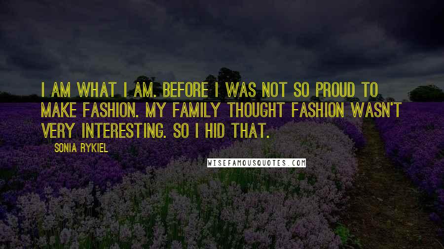 Sonia Rykiel quotes: I am what I am. Before I was not so proud to make fashion. My family thought fashion wasn't very interesting. So I hid that.