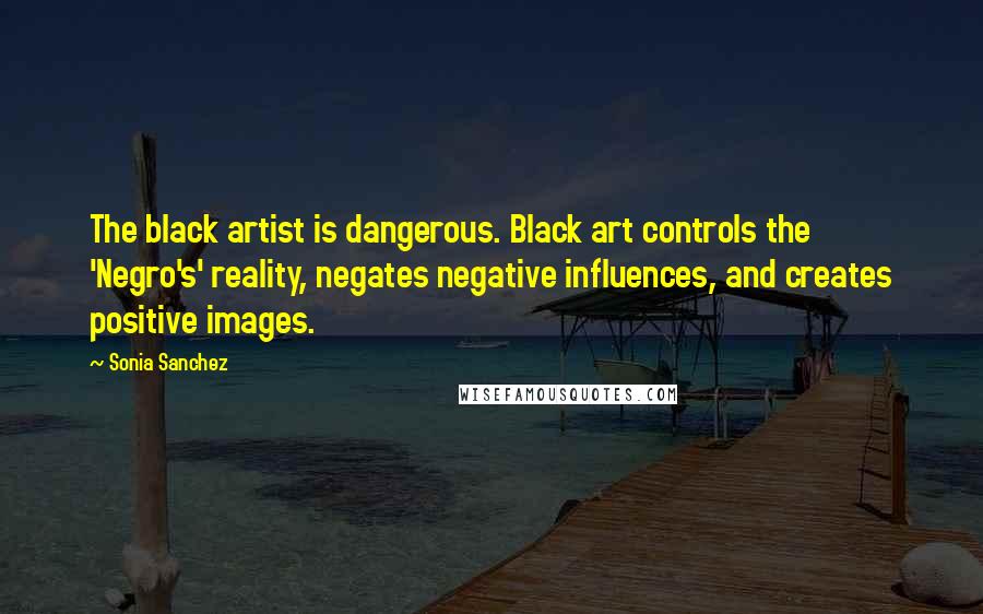 Sonia Sanchez quotes: The black artist is dangerous. Black art controls the 'Negro's' reality, negates negative influences, and creates positive images.