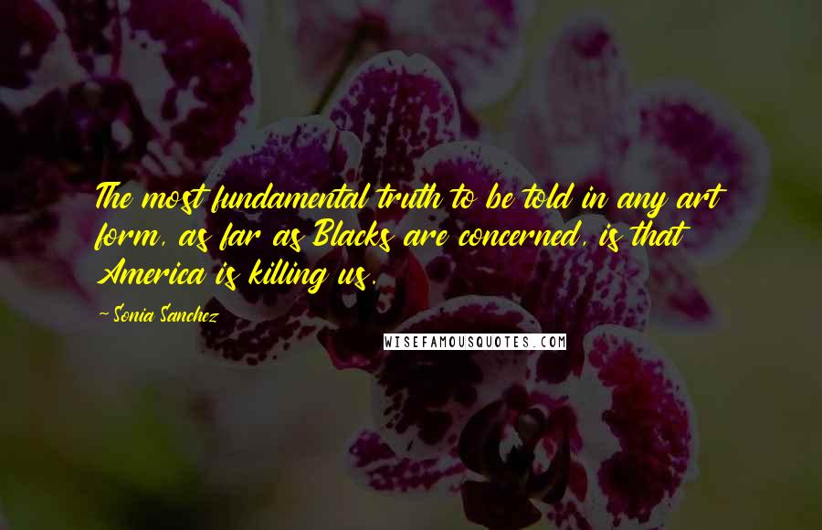 Sonia Sanchez quotes: The most fundamental truth to be told in any art form, as far as Blacks are concerned, is that America is killing us.