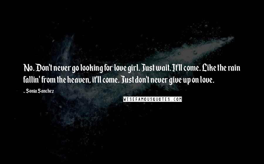 Sonia Sanchez quotes: No. Don't never go looking for love girl. Just wait. It'll come. Like the rain fallin' from the heaven, it'll come. Just don't never give up on love.