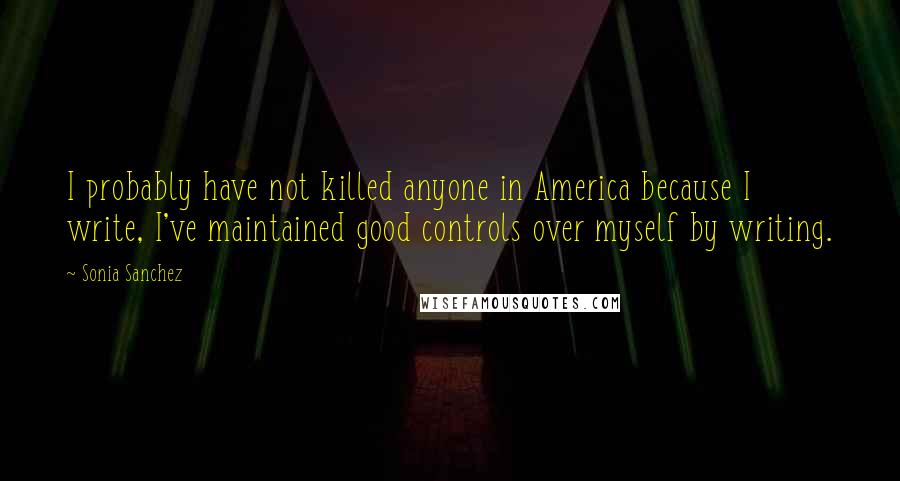 Sonia Sanchez quotes: I probably have not killed anyone in America because I write, I've maintained good controls over myself by writing.