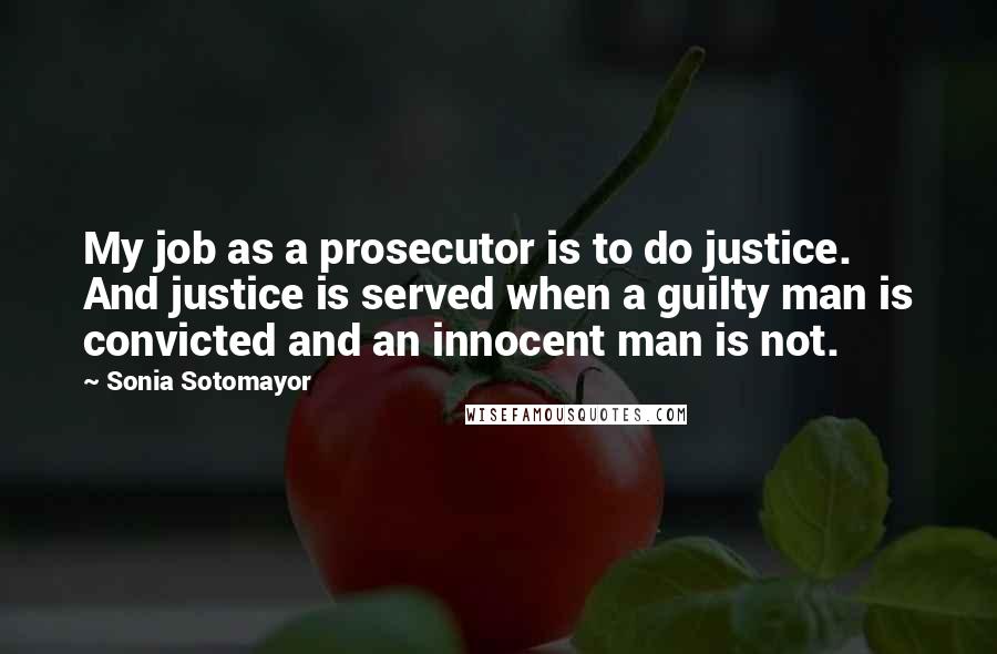 Sonia Sotomayor quotes: My job as a prosecutor is to do justice. And justice is served when a guilty man is convicted and an innocent man is not.