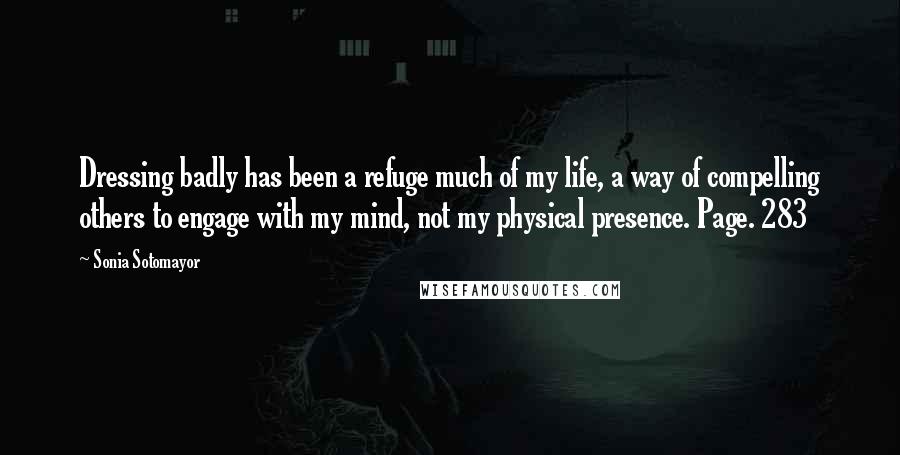 Sonia Sotomayor quotes: Dressing badly has been a refuge much of my life, a way of compelling others to engage with my mind, not my physical presence. Page. 283
