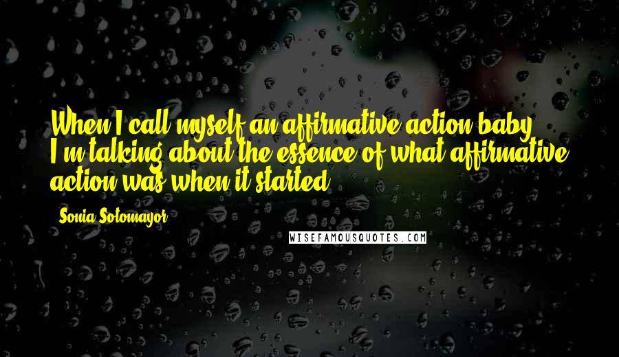 Sonia Sotomayor quotes: When I call myself an affirmative action baby, I'm talking about the essence of what affirmative action was when it started.