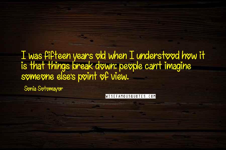 Sonia Sotomayor quotes: I was fifteen years old when I understood how it is that things break down: people can't imagine someone else's point of view.