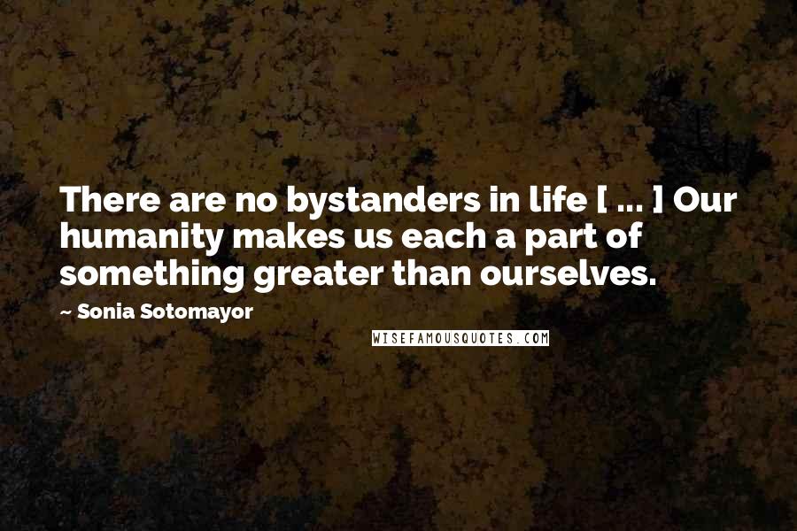 Sonia Sotomayor quotes: There are no bystanders in life [ ... ] Our humanity makes us each a part of something greater than ourselves.