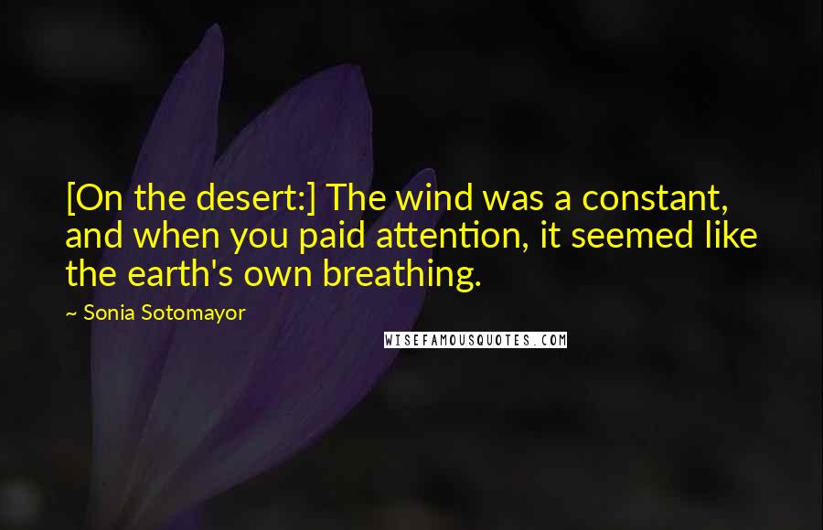 Sonia Sotomayor quotes: [On the desert:] The wind was a constant, and when you paid attention, it seemed like the earth's own breathing.
