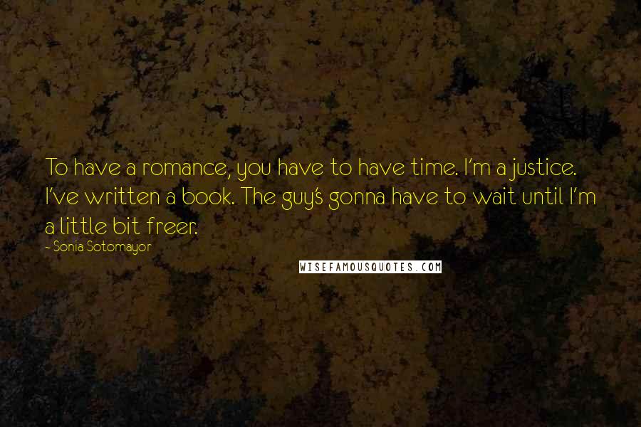 Sonia Sotomayor quotes: To have a romance, you have to have time. I'm a justice. I've written a book. The guy's gonna have to wait until I'm a little bit freer.