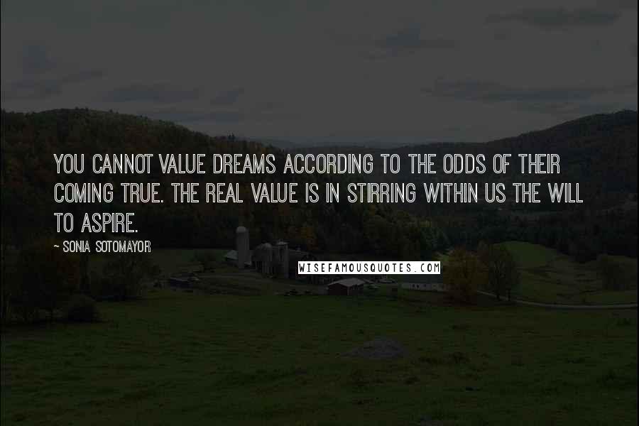 Sonia Sotomayor quotes: You cannot value dreams according to the odds of their coming true. The real value is in stirring within us the will to aspire.