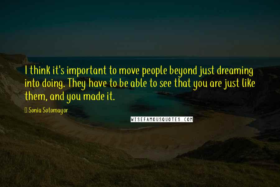 Sonia Sotomayor quotes: I think it's important to move people beyond just dreaming into doing. They have to be able to see that you are just like them, and you made it.