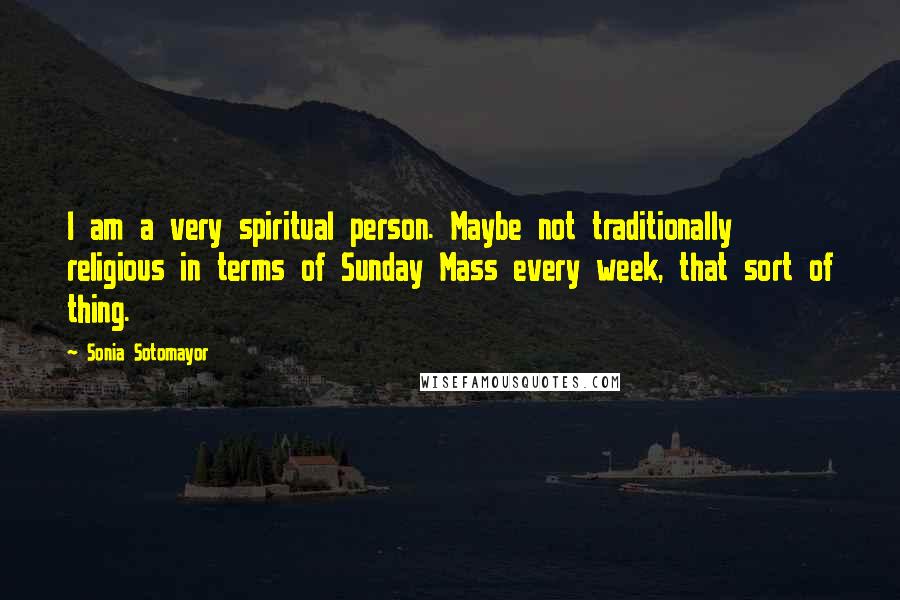 Sonia Sotomayor quotes: I am a very spiritual person. Maybe not traditionally religious in terms of Sunday Mass every week, that sort of thing.