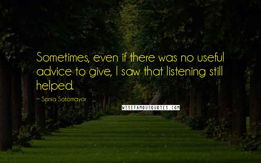 Sonia Sotomayor quotes: Sometimes, even if there was no useful advice to give, I saw that listening still helped.