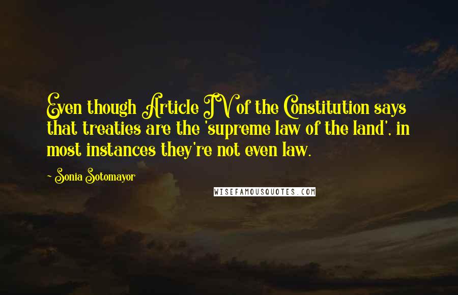 Sonia Sotomayor quotes: Even though Article IV of the Constitution says that treaties are the 'supreme law of the land', in most instances they're not even law.