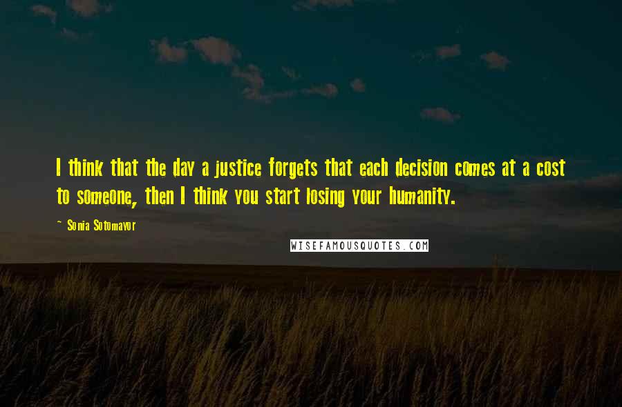 Sonia Sotomayor quotes: I think that the day a justice forgets that each decision comes at a cost to someone, then I think you start losing your humanity.