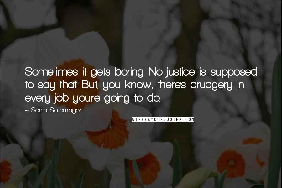 Sonia Sotomayor quotes: Sometimes it gets boring. No justice is supposed to say that. But, you know, there's drudgery in every job you're going to do.