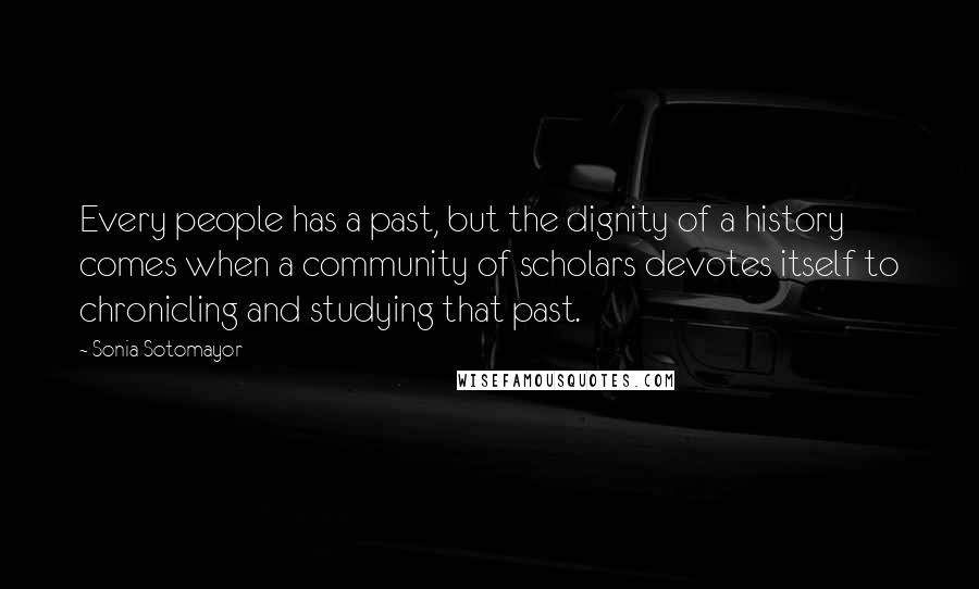 Sonia Sotomayor quotes: Every people has a past, but the dignity of a history comes when a community of scholars devotes itself to chronicling and studying that past.