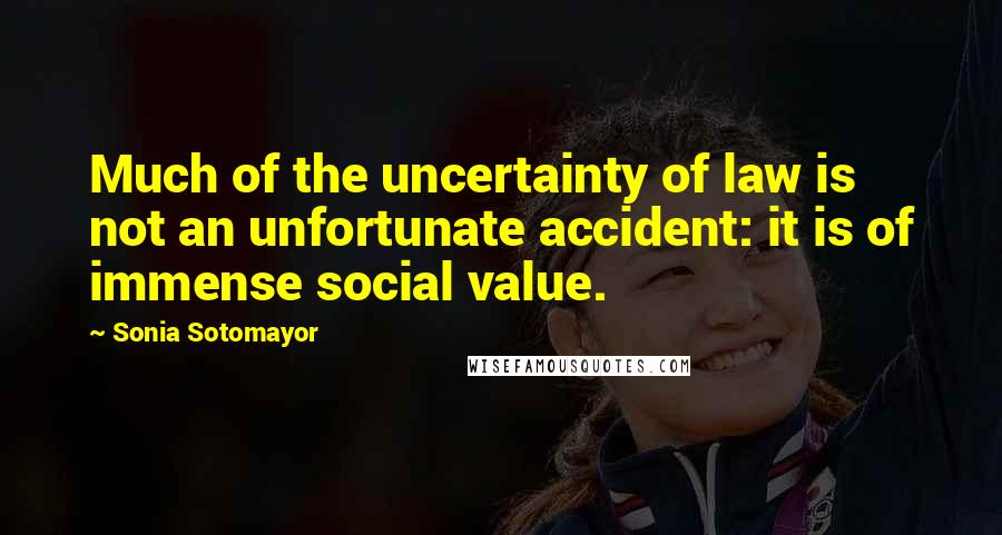 Sonia Sotomayor quotes: Much of the uncertainty of law is not an unfortunate accident: it is of immense social value.