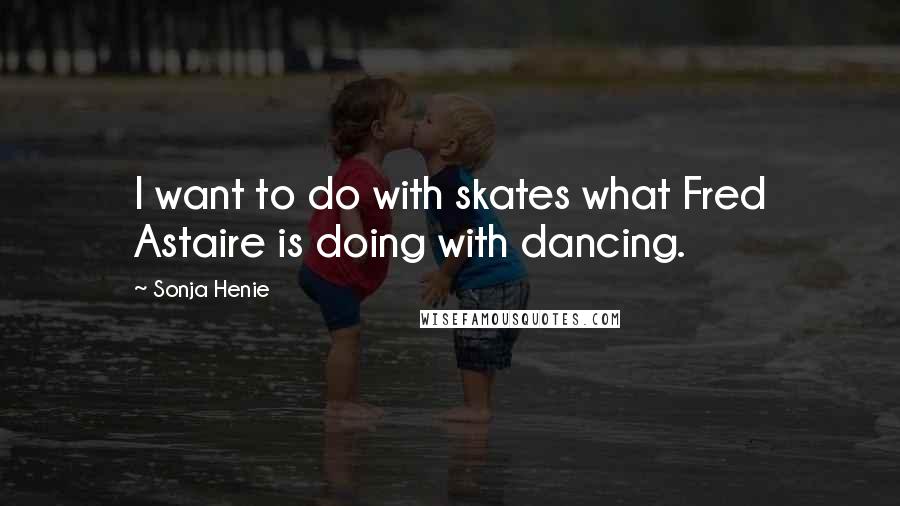 Sonja Henie quotes: I want to do with skates what Fred Astaire is doing with dancing.