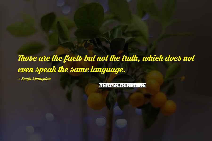 Sonja Livingston quotes: Those are the facts but not the truth, which does not even speak the same language.