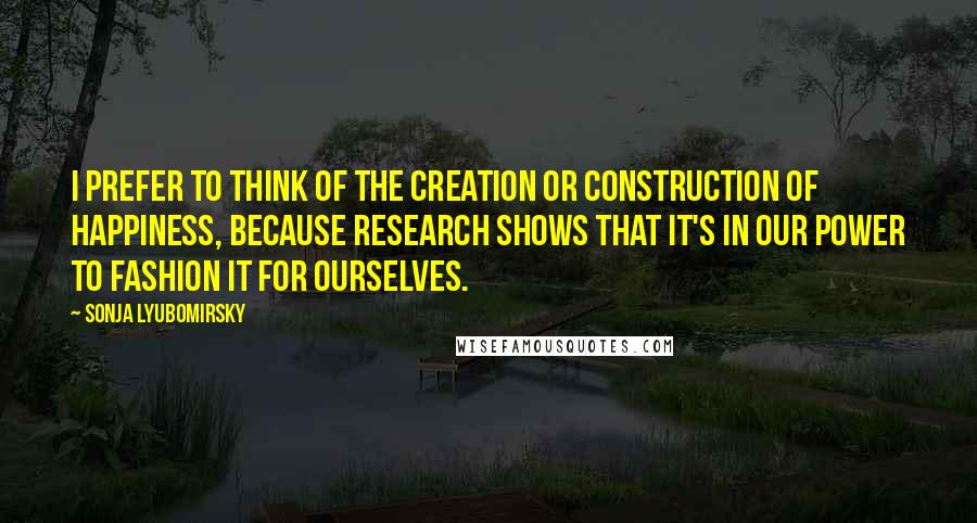 Sonja Lyubomirsky quotes: I prefer to think of the creation or construction of happiness, because research shows that it's in our power to fashion it for ourselves.