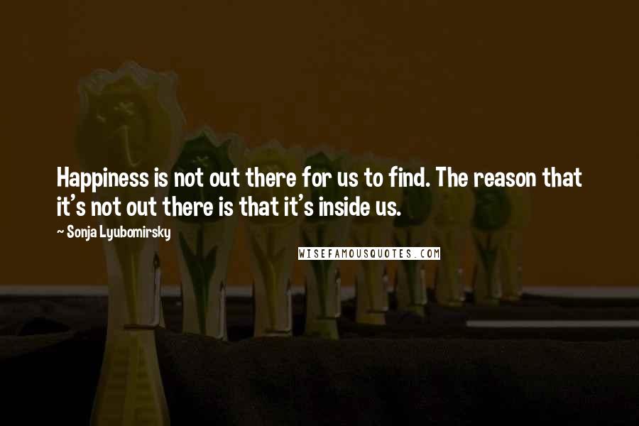 Sonja Lyubomirsky quotes: Happiness is not out there for us to find. The reason that it's not out there is that it's inside us.