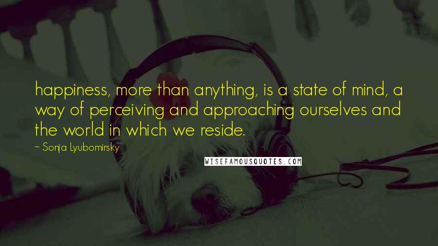 Sonja Lyubomirsky quotes: happiness, more than anything, is a state of mind, a way of perceiving and approaching ourselves and the world in which we reside.