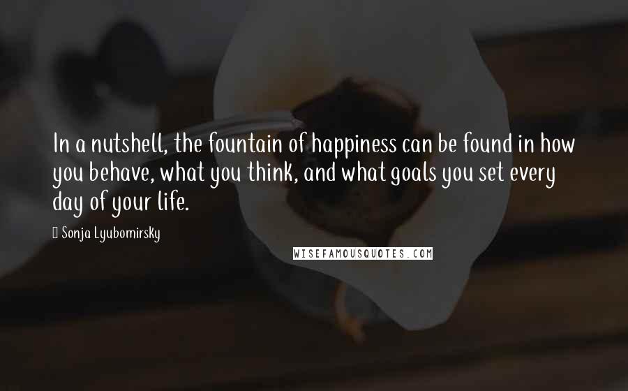 Sonja Lyubomirsky quotes: In a nutshell, the fountain of happiness can be found in how you behave, what you think, and what goals you set every day of your life.