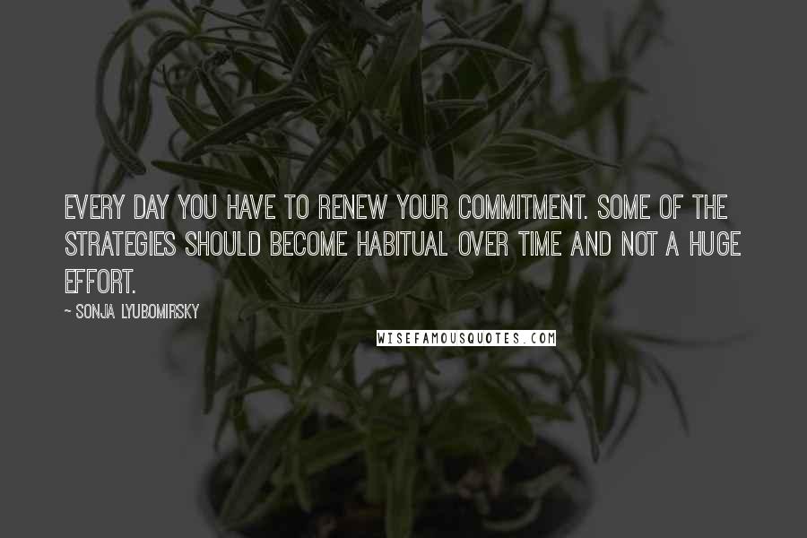 Sonja Lyubomirsky quotes: Every day you have to renew your commitment. Some of the strategies should become habitual over time and not a huge effort.