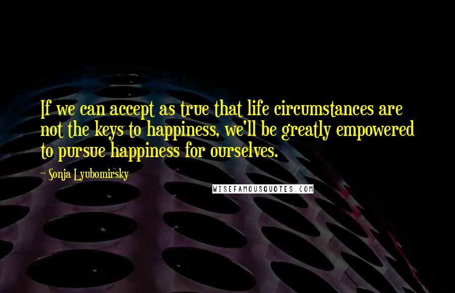 Sonja Lyubomirsky quotes: If we can accept as true that life circumstances are not the keys to happiness, we'll be greatly empowered to pursue happiness for ourselves. Sonja Lyubomirsky quotes: If we can accept as true that life circumstances are not the keys to happiness, we'll be greatly empowered to pursue happiness for ourselves.