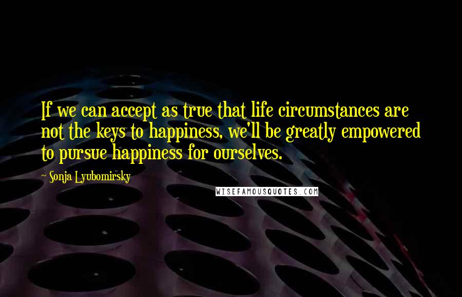 Sonja Lyubomirsky quotes: If we can accept as true that life circumstances are not the keys to happiness, we'll be greatly empowered to pursue happiness for ourselves.