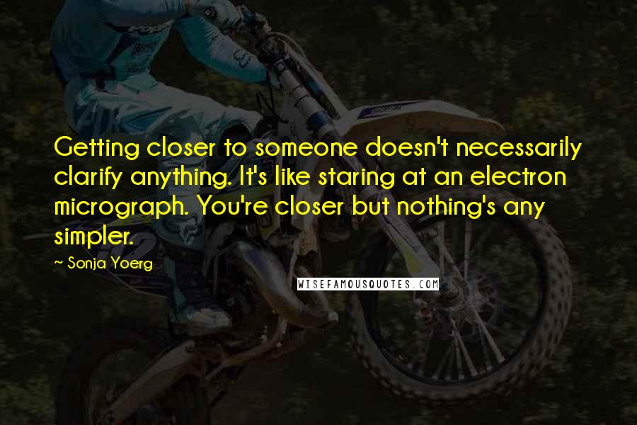 Sonja Yoerg quotes: Getting closer to someone doesn't necessarily clarify anything. It's like staring at an electron micrograph. You're closer but nothing's any simpler.