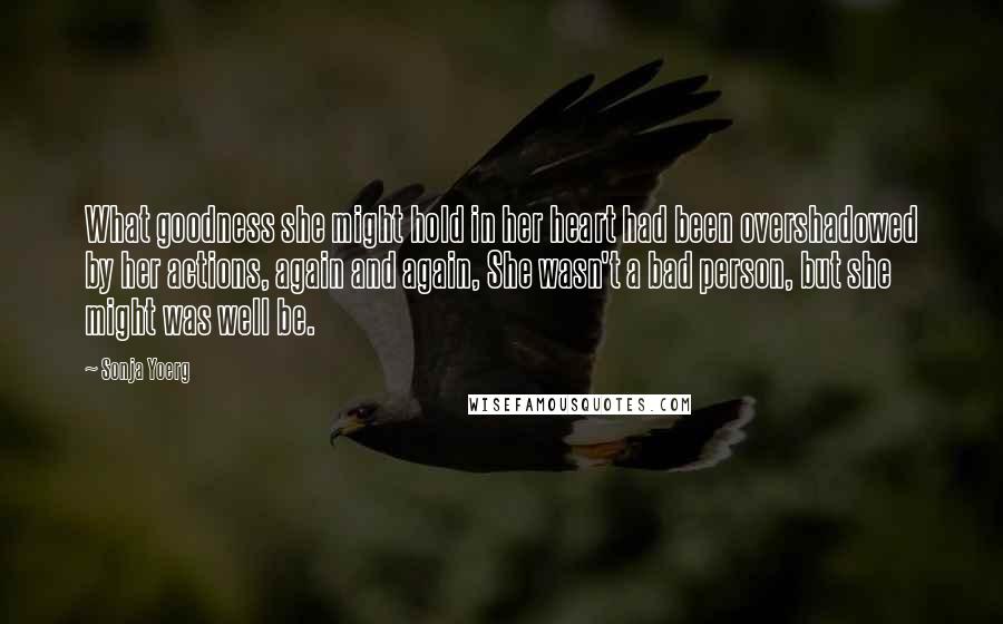 Sonja Yoerg quotes: What goodness she might hold in her heart had been overshadowed by her actions, again and again, She wasn't a bad person, but she might was well be.