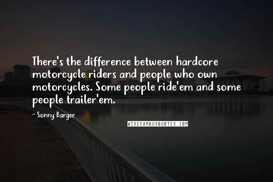 Sonny Barger quotes: There's the difference between hardcore motorcycle riders and people who own motorcycles. Some people ride'em and some people trailer'em.