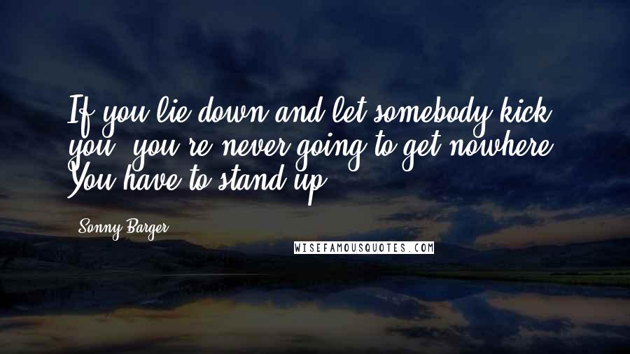 Sonny Barger quotes: If you lie down and let somebody kick you, you're never going to get nowhere. You have to stand up.