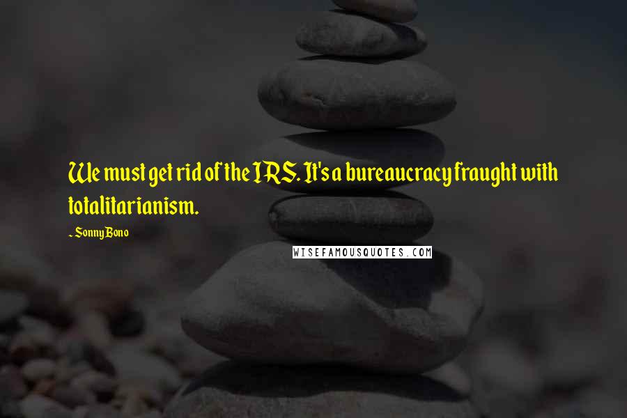 Sonny Bono quotes: We must get rid of the IRS. It's a bureaucracy fraught with totalitarianism.