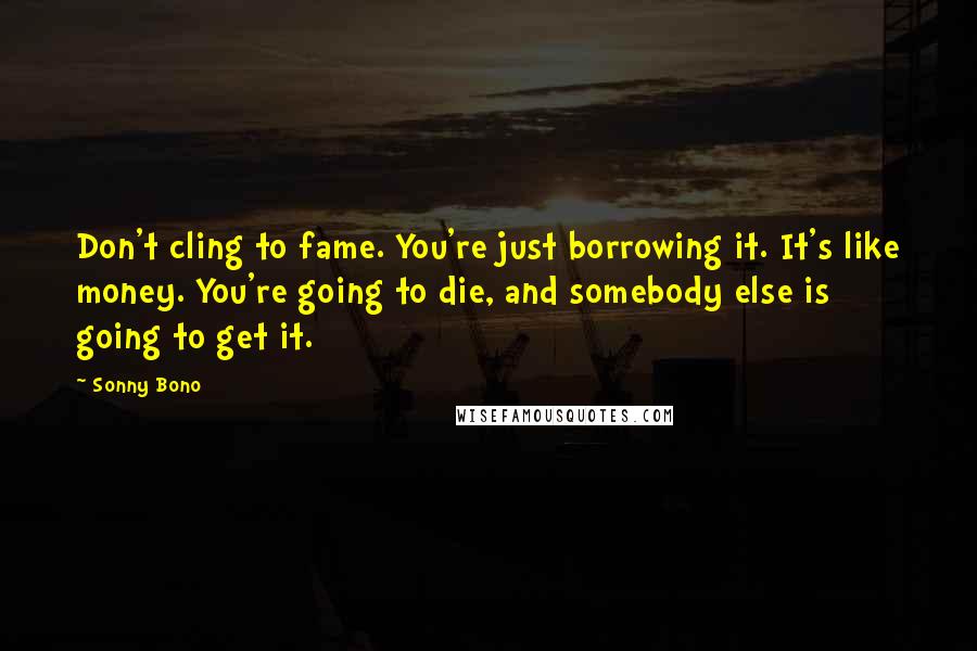 Sonny Bono quotes: Don't cling to fame. You're just borrowing it. It's like money. You're going to die, and somebody else is going to get it.