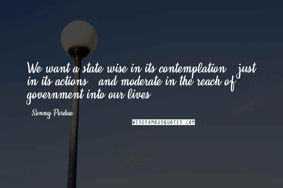 Sonny Perdue quotes: We want a state wise in its contemplation - just in its actions - and moderate in the reach of government into our lives. Sonny Perdue quotes: We want a state wise in its contemplation - just in its actions - and moderate in the reach of government into our lives.
