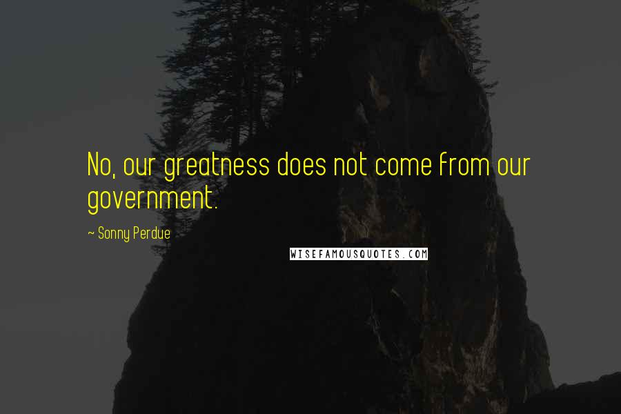 Sonny Perdue quotes: No, our greatness does not come from our government. Sonny Perdue quotes: No, our greatness does not come from our government.