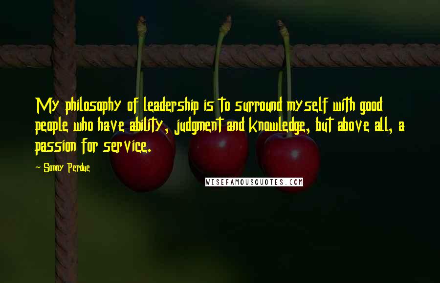 Sonny Perdue quotes: My philosophy of leadership is to surround myself with good people who have ability, judgment and knowledge, but above all, a passion for service.