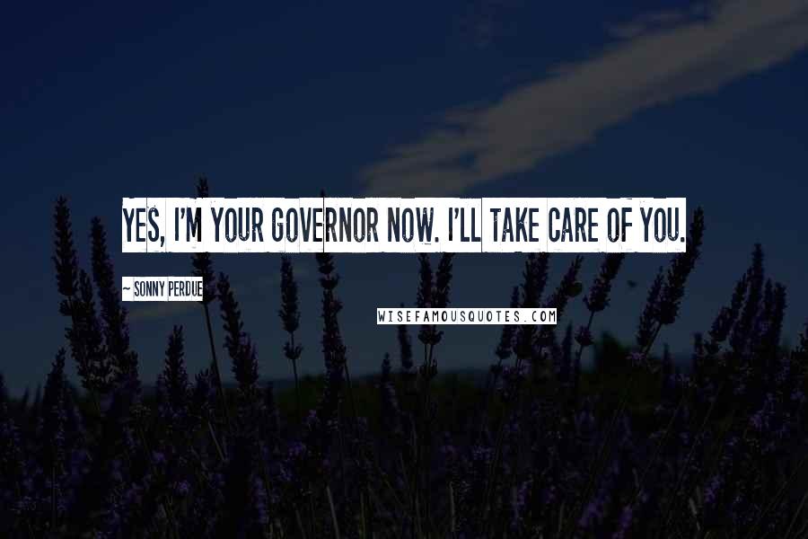 Sonny Perdue quotes: Yes, I'm your governor now. I'll take care of you. Sonny Perdue quotes: Yes, I'm your governor now. I'll take care of you.