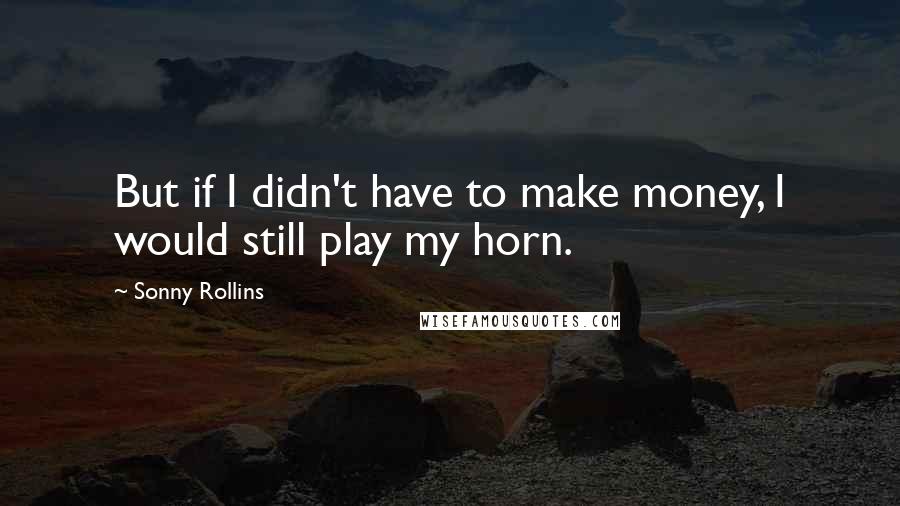 Sonny Rollins quotes: But if I didn't have to make money, I would still play my horn.