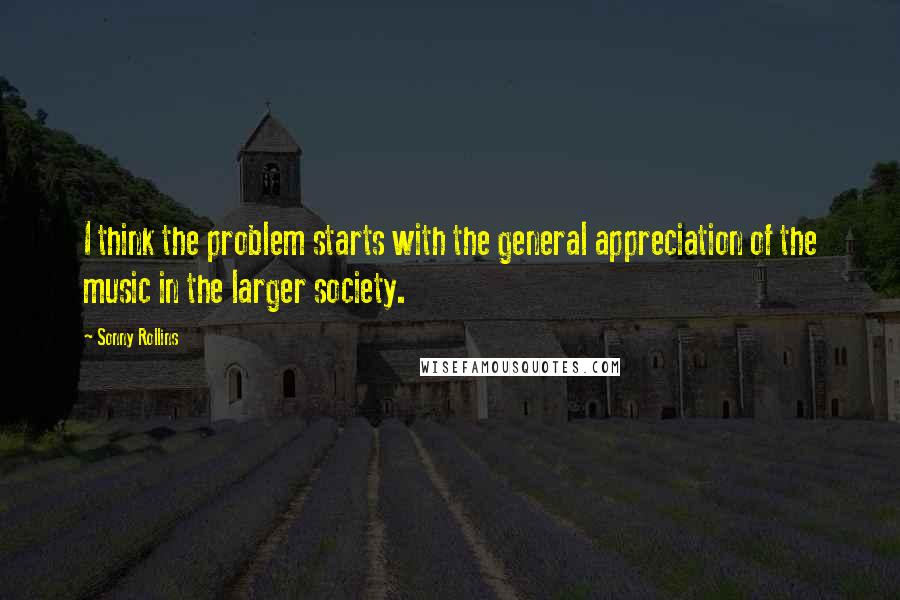 Sonny Rollins quotes: I think the problem starts with the general appreciation of the music in the larger society.