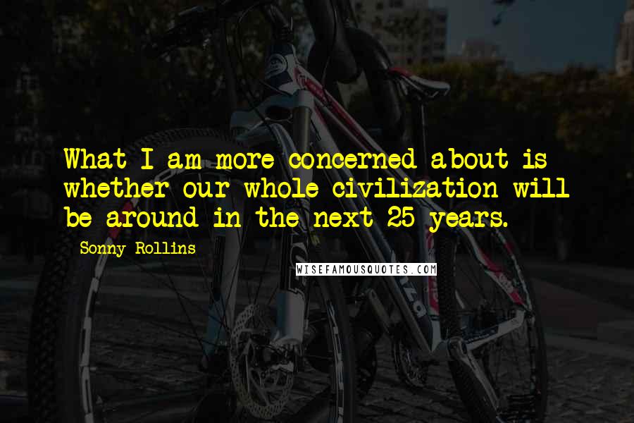 Sonny Rollins quotes: What I am more concerned about is whether our whole civilization will be around in the next 25 years. Sonny Rollins quotes: What I am more concerned about is whether our whole civilization will be around in the next 25 years.